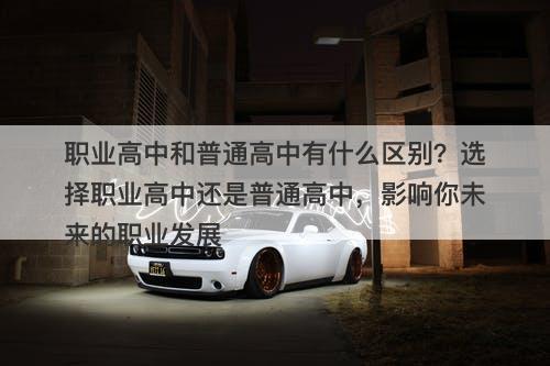 职业高中和普通高中有什么区别？选择职业高中还是普通高中，影响你未来的职业发展