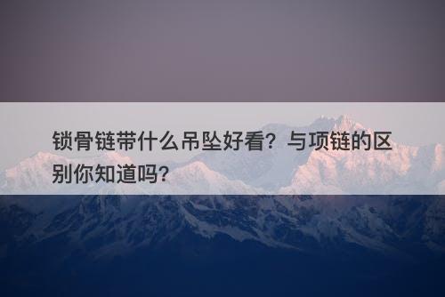 锁骨链带什么吊坠好看？与项链的区别你知道吗？