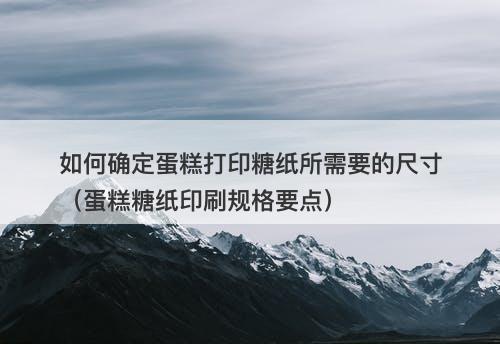 如何确定蛋糕打印糖纸所需要的尺寸（蛋糕糖纸印刷规格要点）