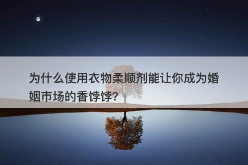 为什么使用衣物柔顺剂能让你成为婚姻市场的香饽饽？