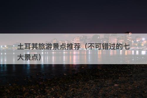 土耳其旅游景点推荐（不可错过的七大景点）