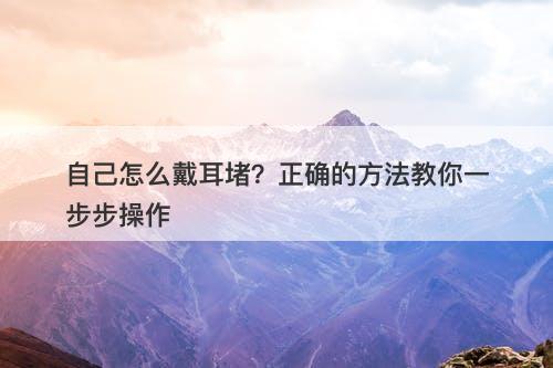 自己怎么戴耳堵？正确的方法教你一步步操作