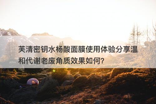 芙清密钥水杨酸面膜使用体验分享温和代谢老废角质效果如何？