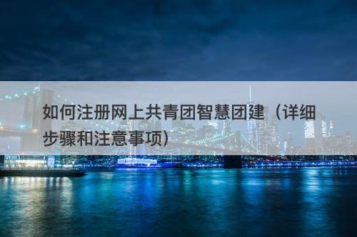 如何注册网上共青团智慧团建（详细步骤和注意事项）