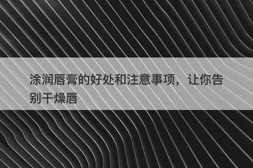 涂润唇膏的好处和注意事项，让你告别干燥唇