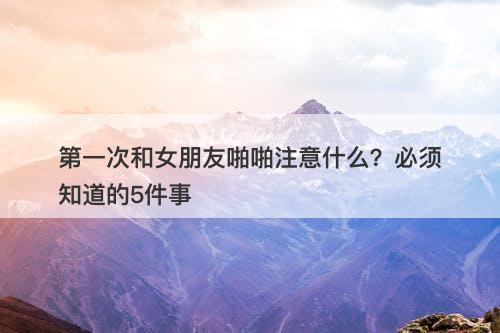 第一次和女朋友啪啪注意什么？必须知道的5件事