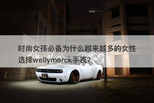 时尚女孩必备为什么越来越多的女性选择wellymerck手表？