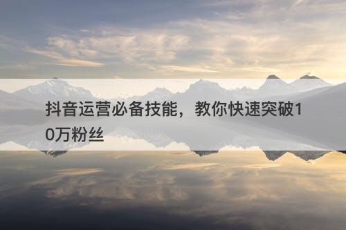 抖音运营必备技能，教你快速突破10万粉丝