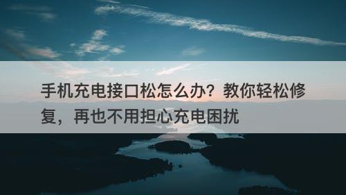 手机充电接口松怎么办？教你轻松修复，再也不用担心充电困扰
