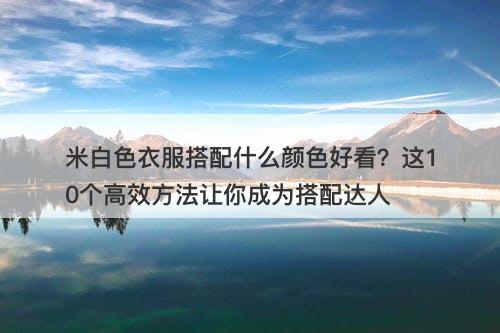 米白色衣服搭配什么颜色好看？这10个高效方法让你成为搭配达人