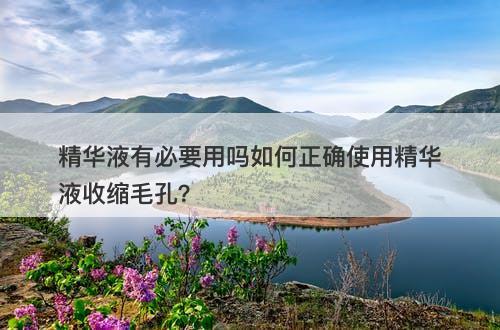 精华液有必要用吗如何正确使用精华液收缩毛孔？