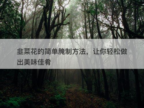 韭菜花的简单腌制方法，让你轻松做出美味佳肴