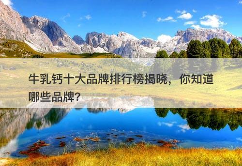 牛乳钙十大品牌排行榜揭晓，你知道哪些品牌？