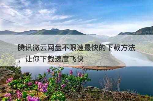 腾讯微云网盘不限速最快的下载方法，让你下载速度飞快