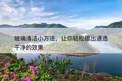 玻璃清洁小方法，让你轻松擦出通透干净的效果