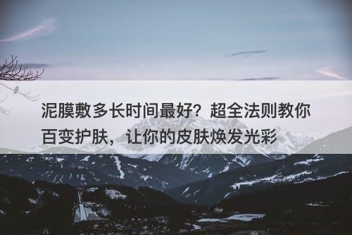 泥膜敷多长时间最好？超全法则教你百变护肤，让你的皮肤焕发光彩