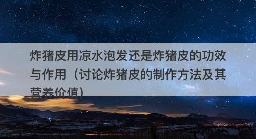 炸猪皮用凉水泡发还是炸猪皮的功效与作用（讨论炸猪皮的制作方法及其营养价值）
