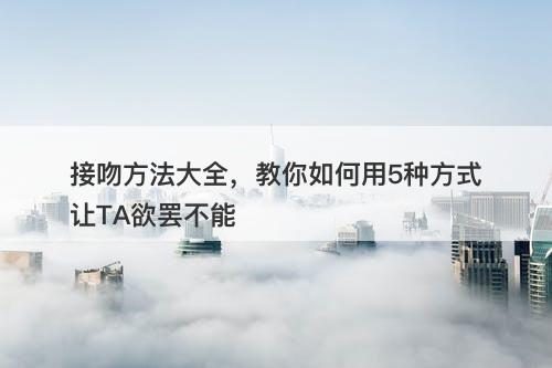 接吻方法大全，教你如何用5种方式让TA欲罢不能