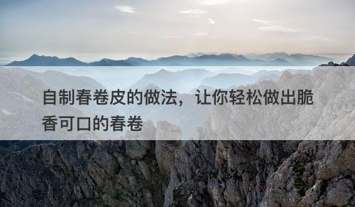 自制春卷皮的做法，让你轻松做出脆香可口的春卷