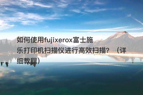 如何使用fujixerox富士施乐打印机扫描仪进行高效扫描？（详细教程）