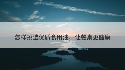 怎样挑选优质食用油，让餐桌更健康