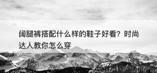 阔腿裤搭配什么样的鞋子好看？时尚达人教你怎么穿