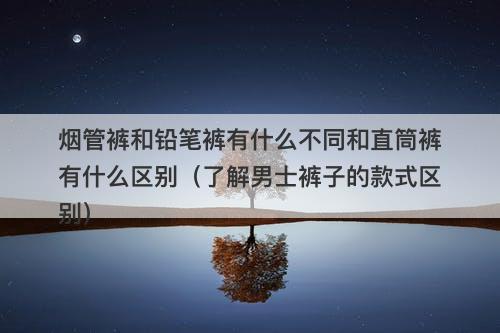 烟管裤和铅笔裤有什么不同和直筒裤有什么区别（了解男士裤子的款式区别）
