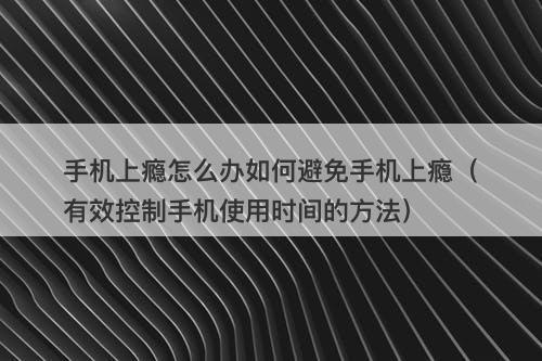 手机上瘾怎么办如何避免手机上瘾（有效控制手机使用时间的方法）