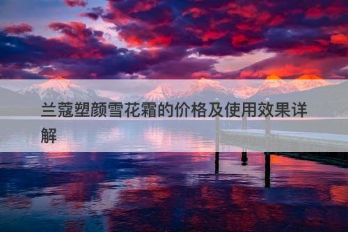 兰蔻塑颜雪花霜的价格及使用效果详解