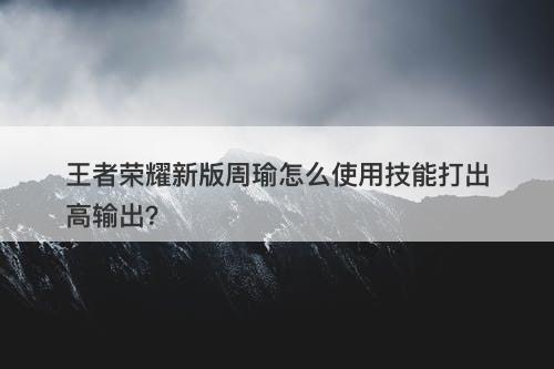 王者荣耀新版周瑜怎么使用技能打出高输出？