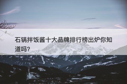 石锅拌饭酱十大品牌排行榜出炉你知道吗？