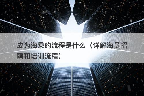 成为海乘的流程是什么（详解海员招聘和培训流程）