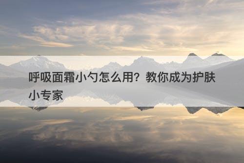 呼吸面霜小勺怎么用？教你成为护肤小专家