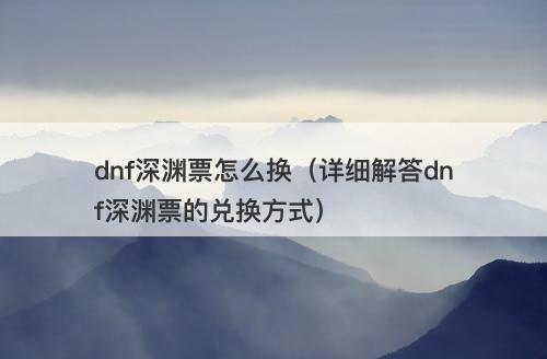 dnf深渊票怎么换（详细解答dnf深渊票的兑换方式）
