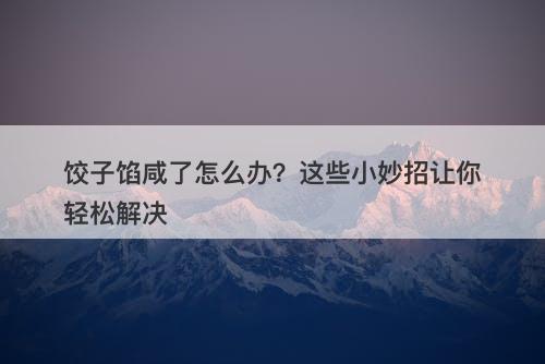 饺子馅咸了怎么办？这些小妙招让你轻松解决