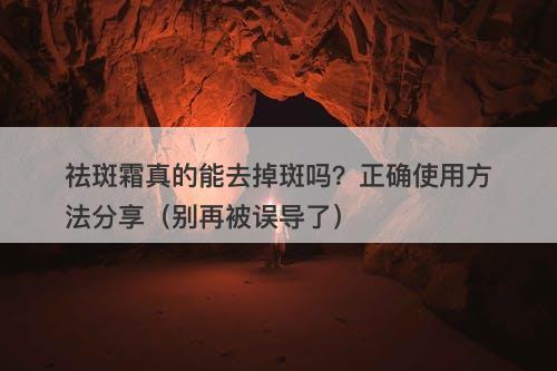 祛斑霜真的能去掉斑吗？正确使用方法分享（别再被误导了）