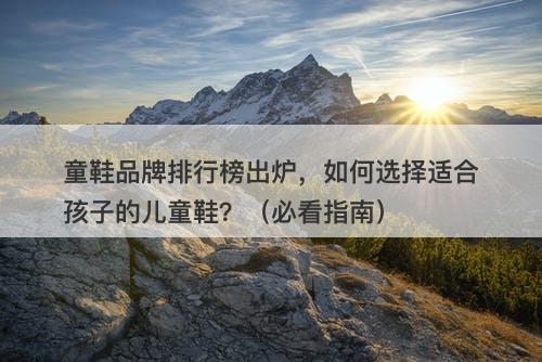 童鞋品牌排行榜出炉，如何选择适合孩子的儿童鞋？（必看指南）