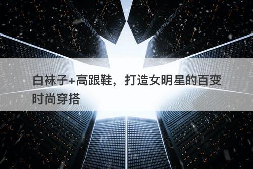 白袜子+高跟鞋，打造女明星的百变时尚穿搭