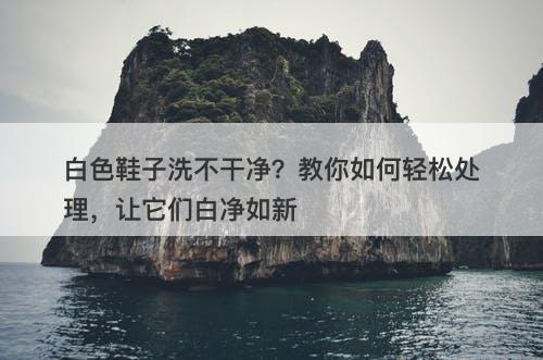 白色鞋子洗不干净？教你如何轻松处理，让它们白净如新