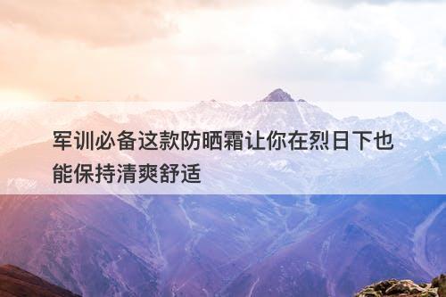 军训必备这款防晒霜让你在烈日下也能保持清爽舒适