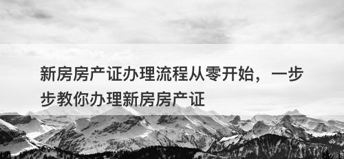 新房房产证办理流程从零开始，一步步教你办理新房房产证