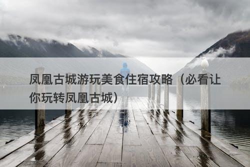 凤凰古城游玩美食住宿攻略（必看让你玩转凤凰古城）