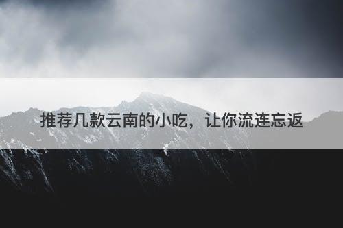 推荐几款云南的小吃，让你流连忘返