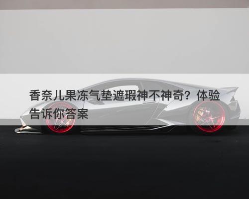 香奈儿果冻气垫遮瑕神不神奇？体验告诉你答案