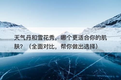 天气丹和雪花秀，哪个更适合你的肌肤？（全面对比，帮你做出选择）