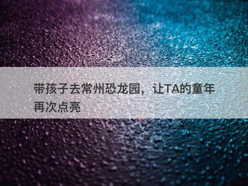 带孩子去常州恐龙园，让TA的童年再次点亮