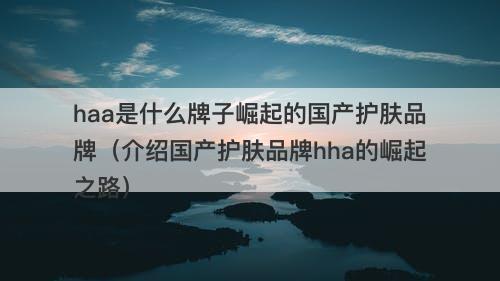 haa是什么牌子崛起的国产护肤品牌（介绍国产护肤品牌hha的崛起之路）