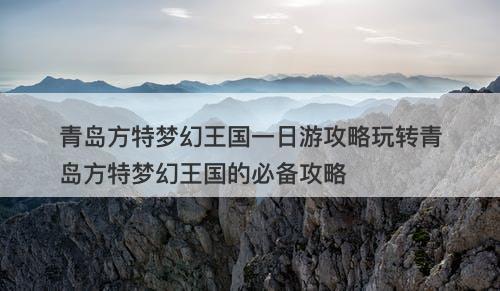 青岛方特梦幻王国一日游攻略玩转青岛方特梦幻王国的必备攻略