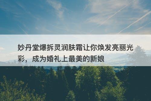 妙丹堂爆拆灵润肤霜让你焕发亮丽光彩，成为婚礼上最美的新娘