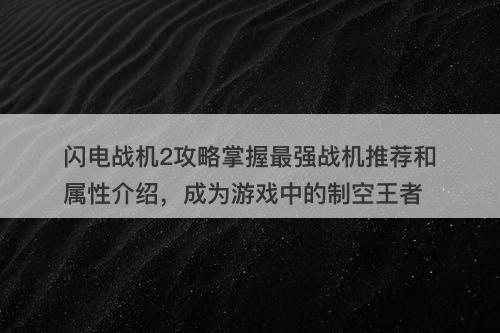 闪电战机2攻略掌握最强战机推荐和属性介绍，成为游戏中的制空王者